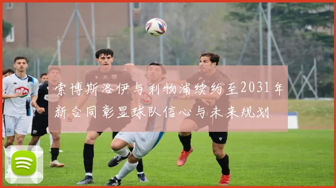 索博斯洛伊与利物浦续约至2031年新合同彰显球队信心与未来规划