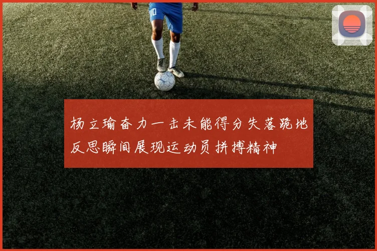 杨立瑜奋力一击未能得分失落跪地反思瞬间展现运动员拼搏精神