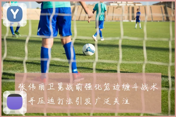张伟丽卫冕战前强化笼边缠斗战术对手压迫打法引发广泛关注