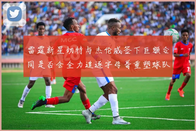 雷霆新星切特与杰伦威签下巨额合同是否会全力追逐字母哥重塑球队实力
