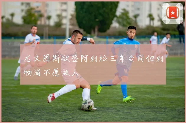 尤文图斯欲签阿利松三年合同但利物浦不愿放人