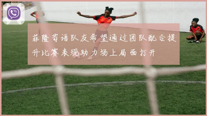 菲隆寄语队友希望通过团队配合提升比赛表现助力场上局面打开