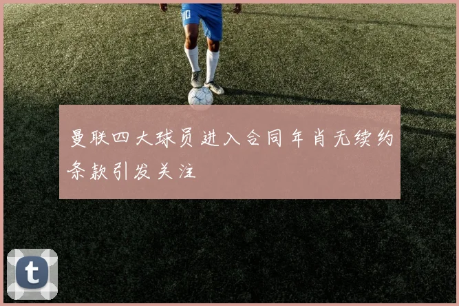 曼联四大球员进入合同年肖无续约条款引发关注