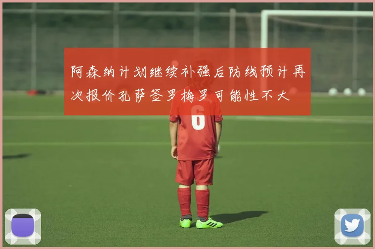 阿森纳计划继续补强后防线预计再次报价孔萨签罗梅罗可能性不大