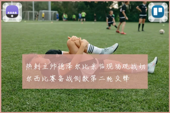 热刺主帅德泽尔比亲临现场观战切尔西比赛备战倒数第二轮交锋