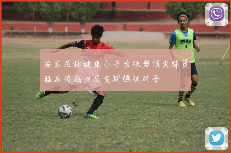 安东尼称健康小卡为联盟顶尖球员猛龙将成为尼克斯强劲对手