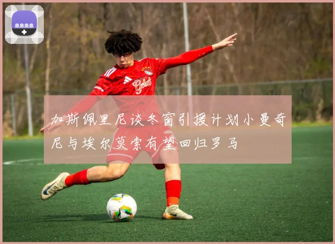 加斯佩里尼谈冬窗引援计划小曼奇尼与埃尔莫索有望回归罗马