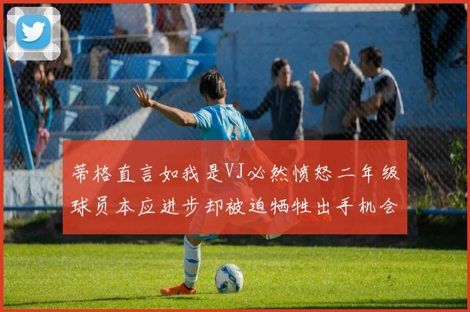 蒂格直言如我是VJ必然愤怒二年级球员本应进步却被迫牺牲出手机会