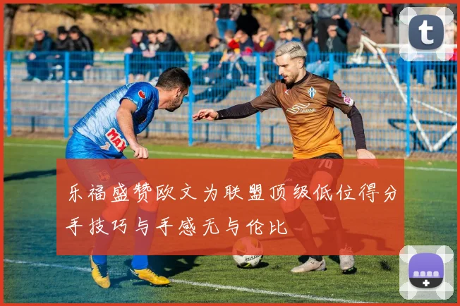 乐福盛赞欧文为联盟顶级低位得分手技巧与手感无与伦比