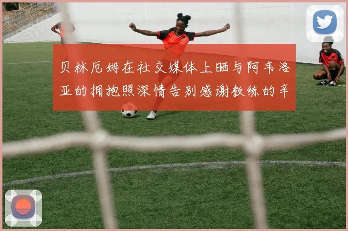 贝林厄姆在社交媒体上晒与阿韦洛亚的拥抱照深情告别感谢教练的辛勤付出