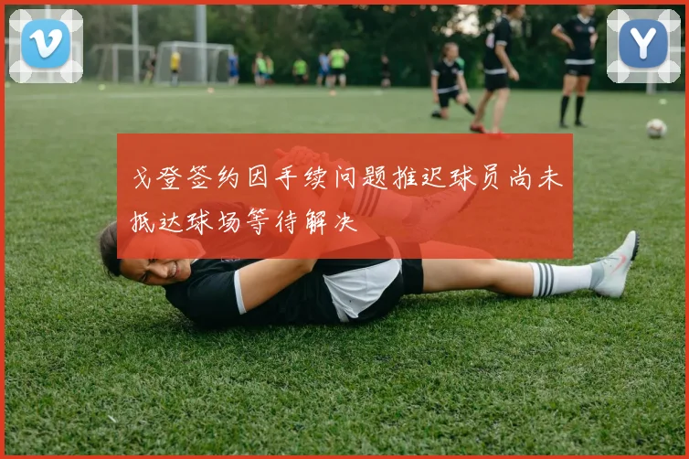 戈登签约因手续问题推迟球员尚未抵达球场等待解决