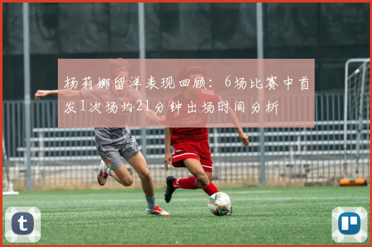 杨莉娜留洋表现回顾：6场比赛中首发1次场均21分钟出场时间分析