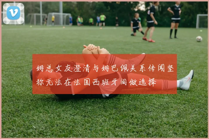 姆总女友澄清与姆巴佩关系传闻坚称无法在法国西班牙间做选择