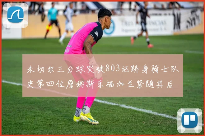 米切尔三分球突破803记跻身骑士队史第四位詹姆斯乐福加兰紧随其后