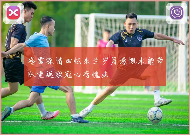 塔雷深情回忆米兰岁月感慨未能带队重返欧冠心存愧疚
