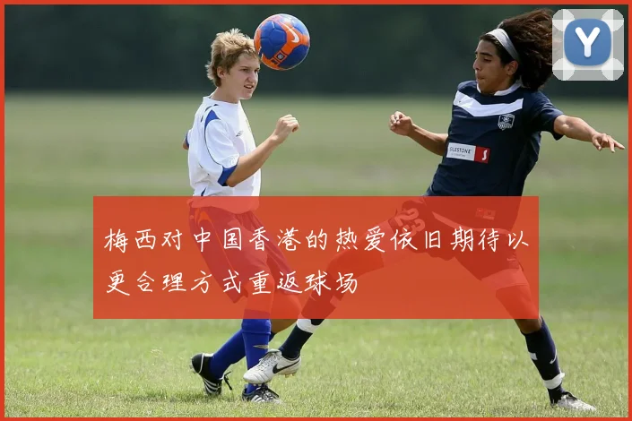 梅西对中国香港的热爱依旧期待以更合理方式重返球场