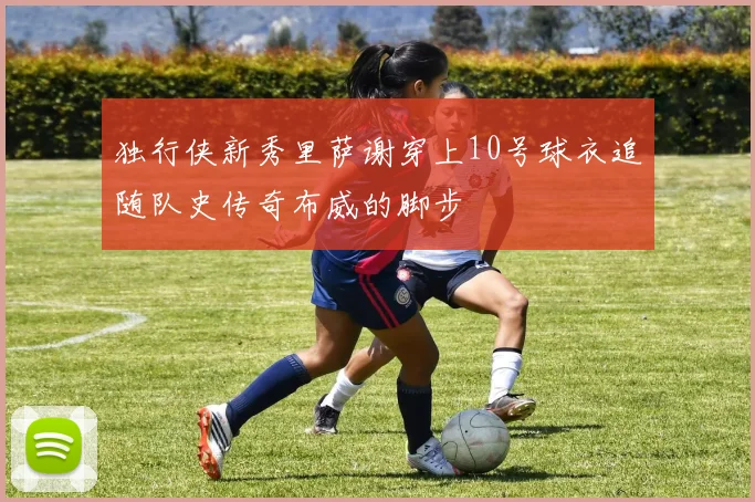 独行侠新秀里萨谢穿上10号球衣追随队史传奇布威的脚步