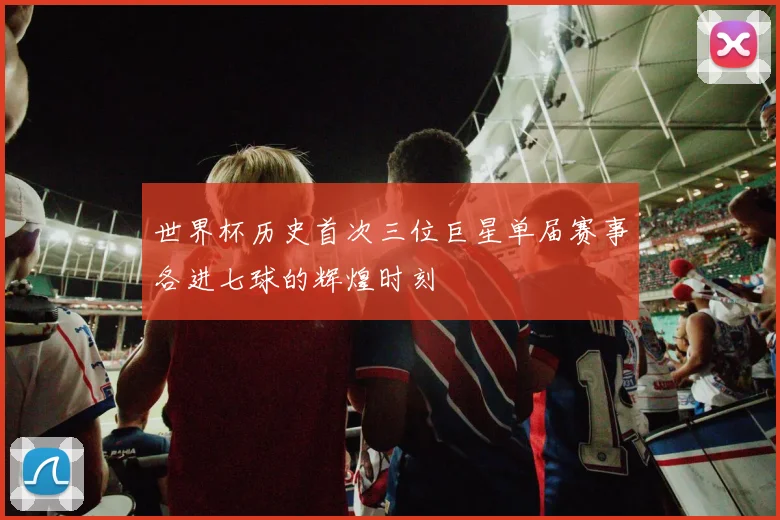 世界杯历史首次三位巨星单届赛事各进七球的辉煌时刻