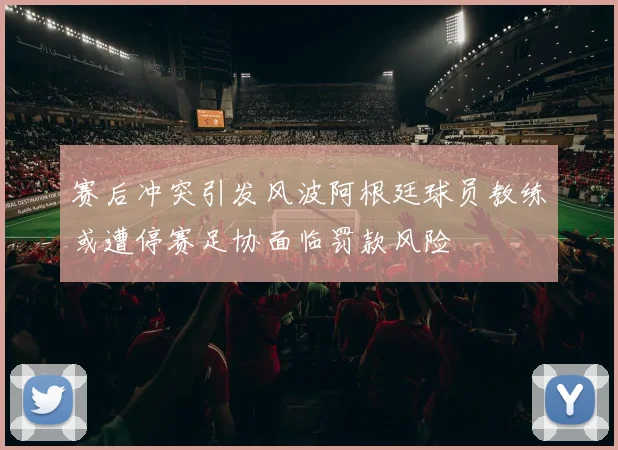 赛后冲突引发风波阿根廷球员教练或遭停赛足协面临罚款风险