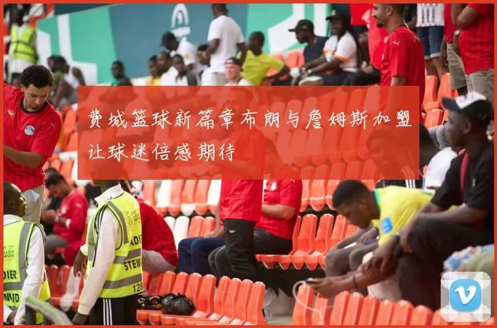 费城篮球新篇章布朗与詹姆斯加盟让球迷倍感期待
