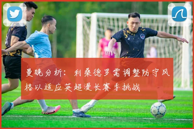 曼晚分析：利桑德罗需调整防守风格以适应英超漫长赛季挑战
