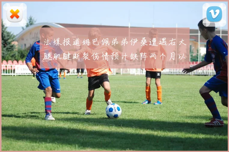 法媒报道姆巴佩弟弟伊桑遭遇右大腿肌腱断裂伤情预计缺阵两个月以上