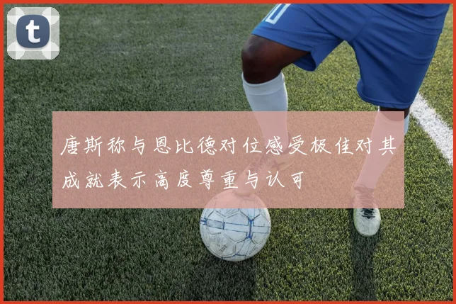 唐斯称与恩比德对位感受极佳对其成就表示高度尊重与认可