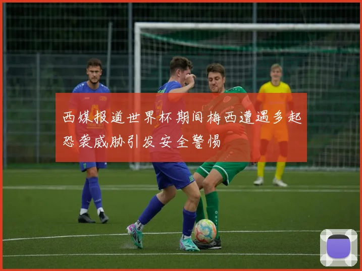 西媒报道世界杯期间梅西遭遇多起恐袭威胁引发安全警惕
