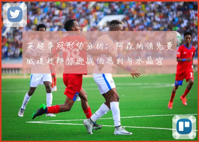 英超争冠形势分析：阿森纳领先曼城追赶即将迎战伯恩利与水晶宫